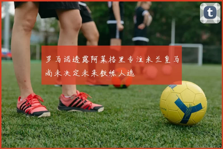 罗马诺透露阿莱格里专注米兰皇马尚未决定未来教练人选