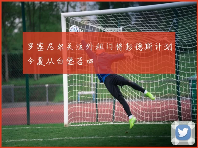 罗塞尼尔关注外租门将彭德斯计划今夏从白堡召回