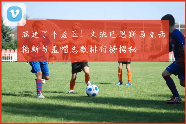 混进了个后卫！文班巴恩斯马克西抢断与盖帽总数排行榜揭秘
